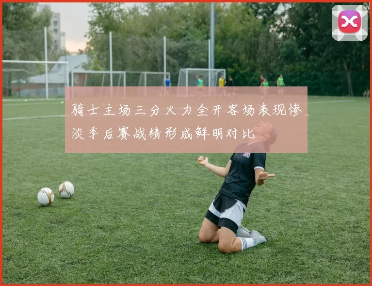 骑士主场三分火力全开客场表现惨淡季后赛战绩形成鲜明对比