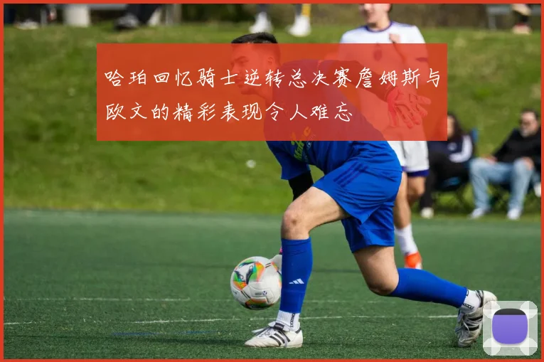 哈珀回忆骑士逆转总决赛詹姆斯与欧文的精彩表现令人难忘