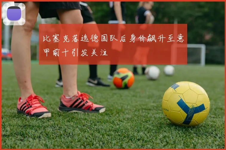 比塞克落选德国队后身价飙升至意甲前十引发关注