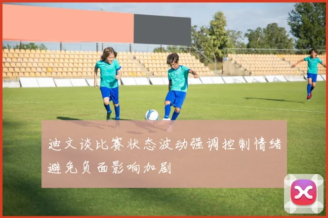迪文谈比赛状态波动强调控制情绪避免负面影响加剧