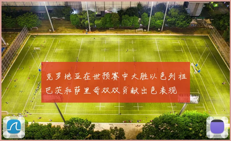 克罗地亚在世预赛中大胜以色列祖巴茨和萨里奇双双贡献出色表现