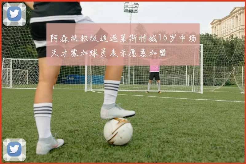 阿森纳积极追逐莱斯特城16岁中场天才蒙加球员表示愿意加盟