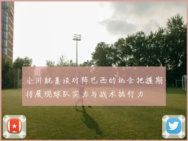 小川航基谈对阵巴西的机会把握期待展现球队实力与战术执行力