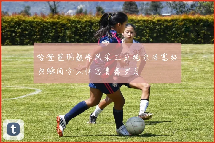 哈登重现巅峰风采三分绝杀活塞经典瞬间令人怀念青春岁月