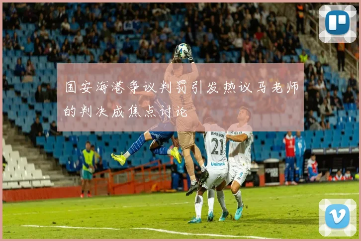 国安海港争议判罚引发热议马老师的判决成焦点讨论
