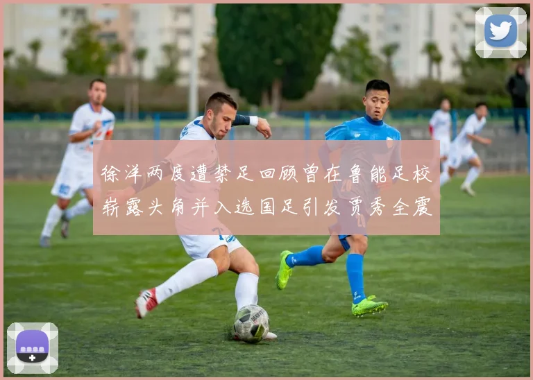 徐洋两度遭禁足回顾曾在鲁能足校崭露头角并入选国足引发贾秀全震惊